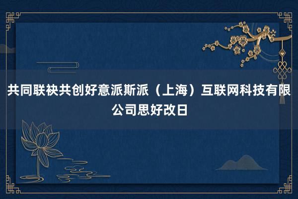 共同联袂共创好意派斯派（上海）互联网科技有限公司思好改日