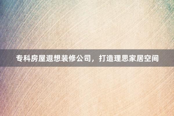 专科房屋遐想装修公司，打造理思家居空间