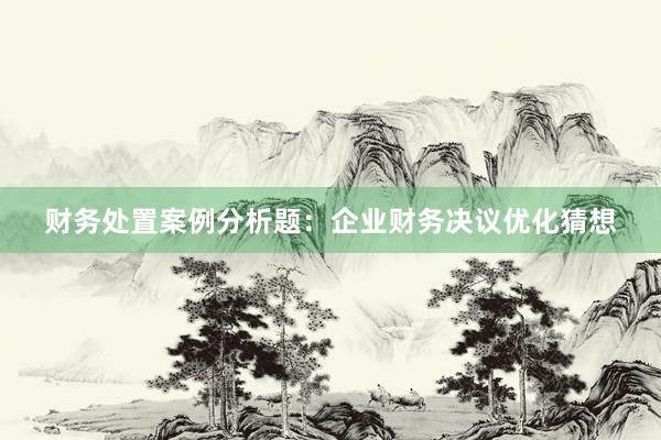 财务处置案例分析题：企业财务决议优化猜想